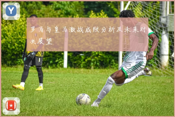 罗马与皇马激战成败分析及未来对决展望