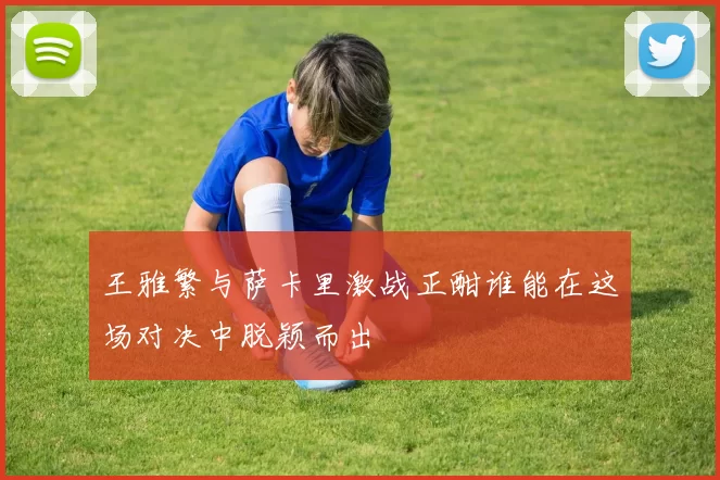 王雅繁与萨卡里激战正酣谁能在这场对决中脱颖而出