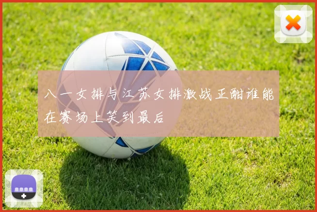 八一女排与江苏女排激战正酣谁能在赛场上笑到最后