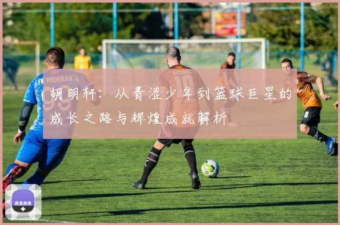 胡明轩：从青涩少年到篮球巨星的成长之路与辉煌成就解析