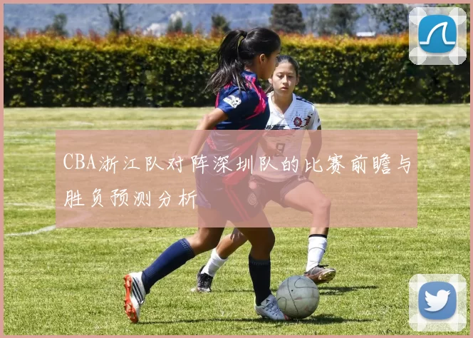 CBA浙江队对阵深圳队的比赛前瞻与胜负预测分析