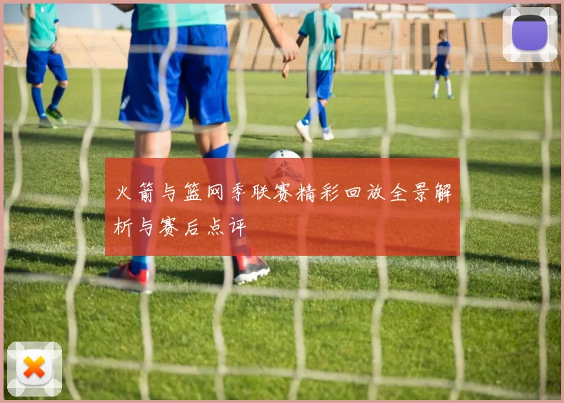 火箭与篮网季联赛精彩回放全景解析与赛后点评