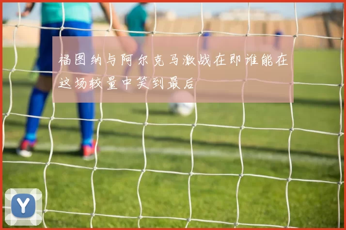 福图纳与阿尔克马激战在即谁能在这场较量中笑到最后