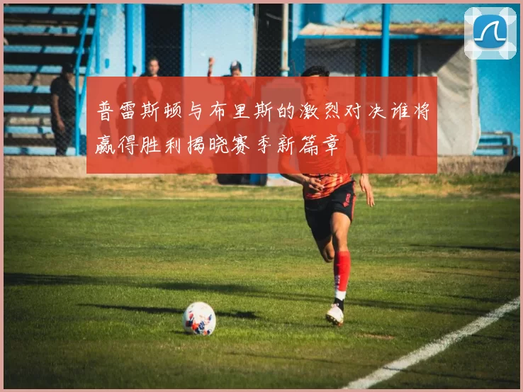 普雷斯顿与布里斯的激烈对决谁将赢得胜利揭晓赛季新篇章