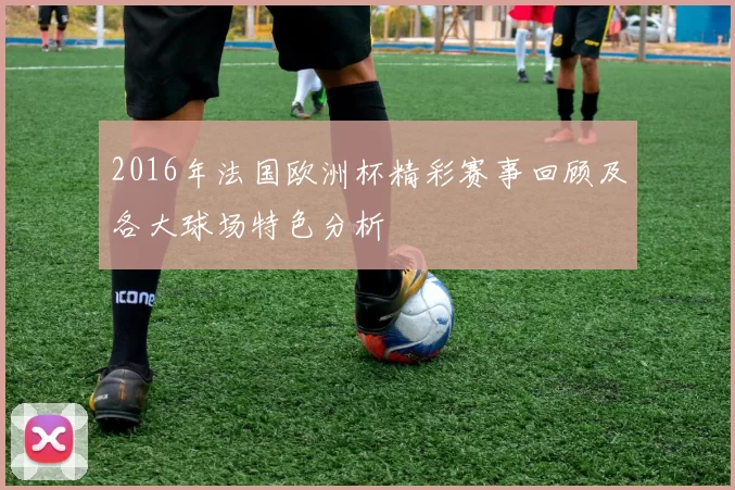2016年法国欧洲杯精彩赛事回顾及各大球场特色分析