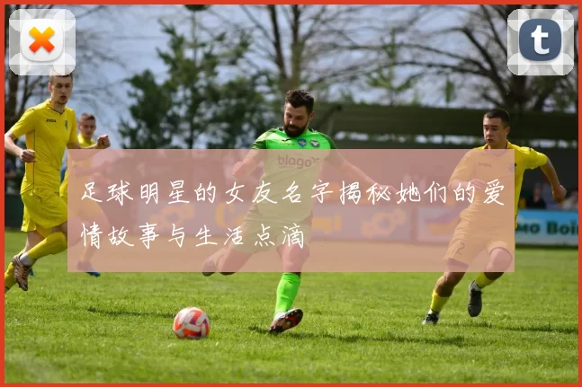 足球明星的女友名字揭秘她们的爱情故事与生活点滴