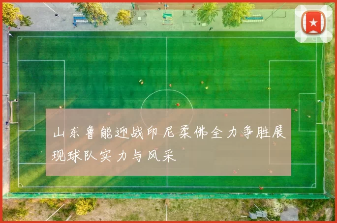 山东鲁能迎战印尼柔佛全力争胜展现球队实力与风采