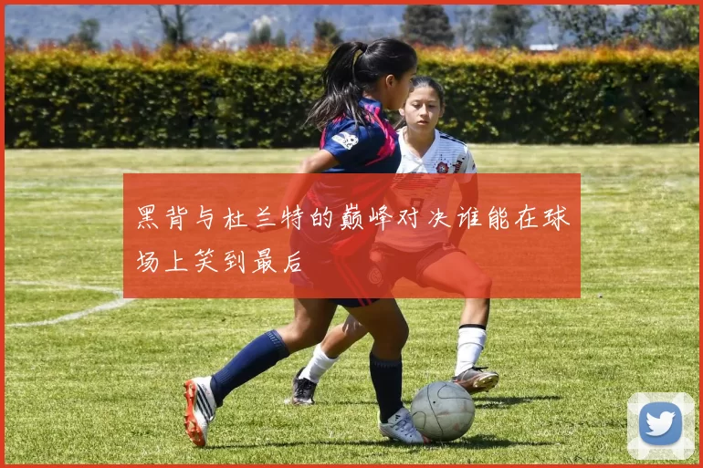 黑背与杜兰特的巅峰对决谁能在球场上笑到最后