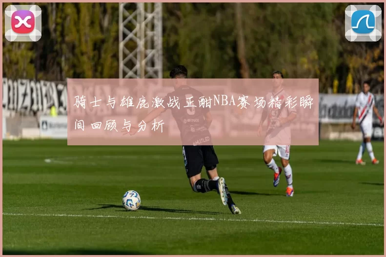 骑士与雄鹿激战正酣NBA赛场精彩瞬间回顾与分析