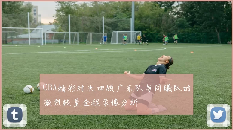 CBA精彩对决回顾广东队与同曦队的激烈较量全程录像分析